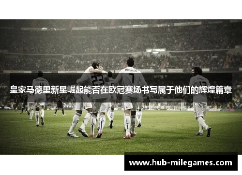 皇家马德里新星崛起能否在欧冠赛场书写属于他们的辉煌篇章
