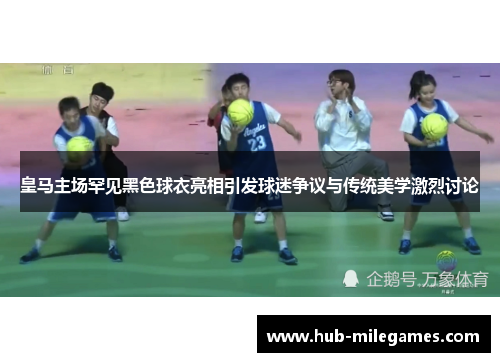 皇马主场罕见黑色球衣亮相引发球迷争议与传统美学激烈讨论
